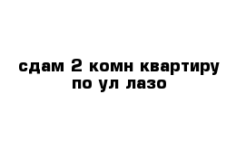 сдам 2-комн квартиру по ул лазо